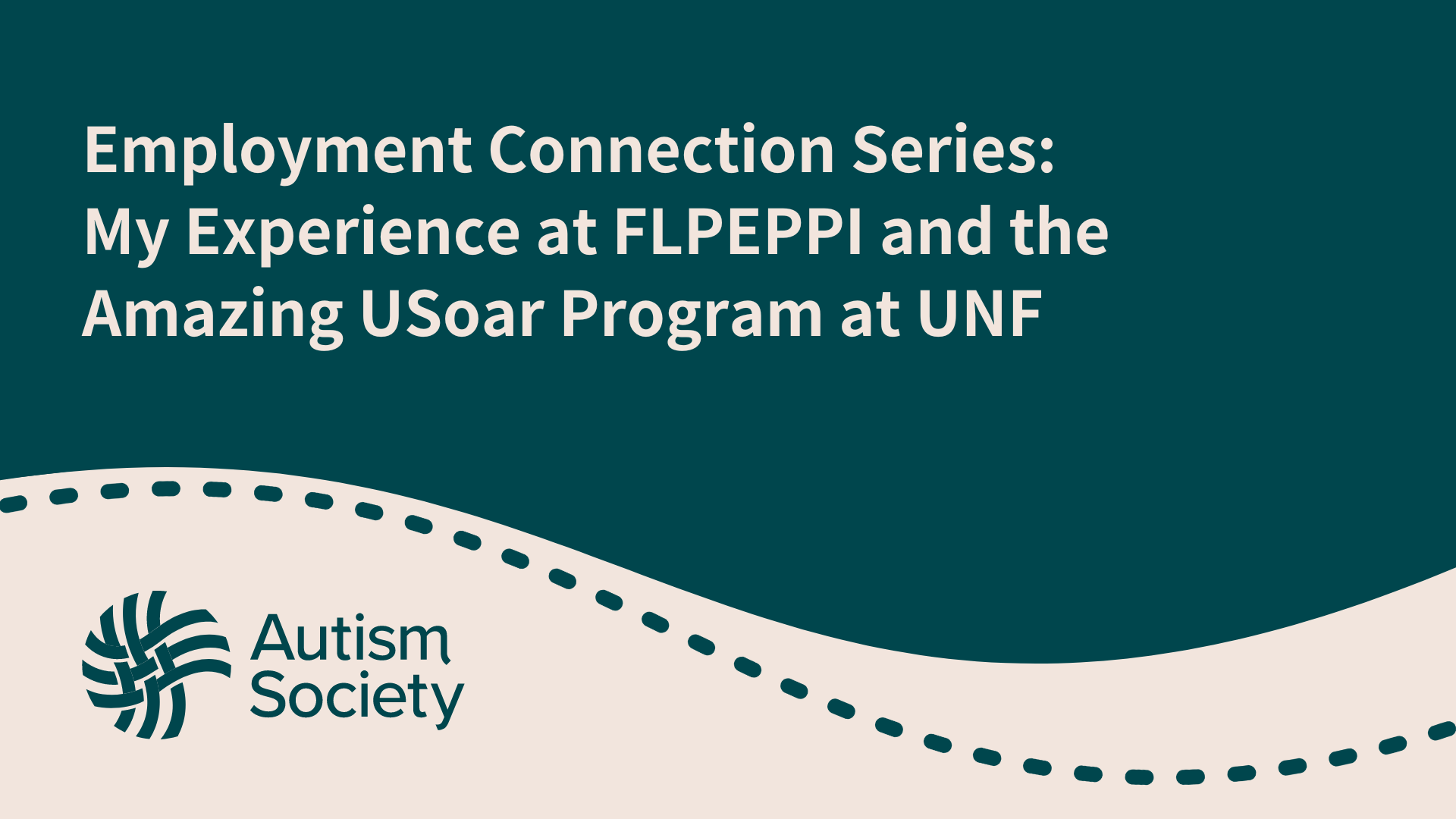 A teal and beige graphic with the title "Employment Connection Series: My Experience at FLPEPPI and the Amazing USoar Program at UNF" prominently displayed in white text. The bottom left corner features the Autism Society logo, which consists of an abstract, woven circle design, also in teal. The lower part of the graphic has a wavy beige background with a dashed line design running across it, adding a visual element to the minimalist design. The overall look is professional and clean, emphasizing the subject matter related to employment and program experiences.