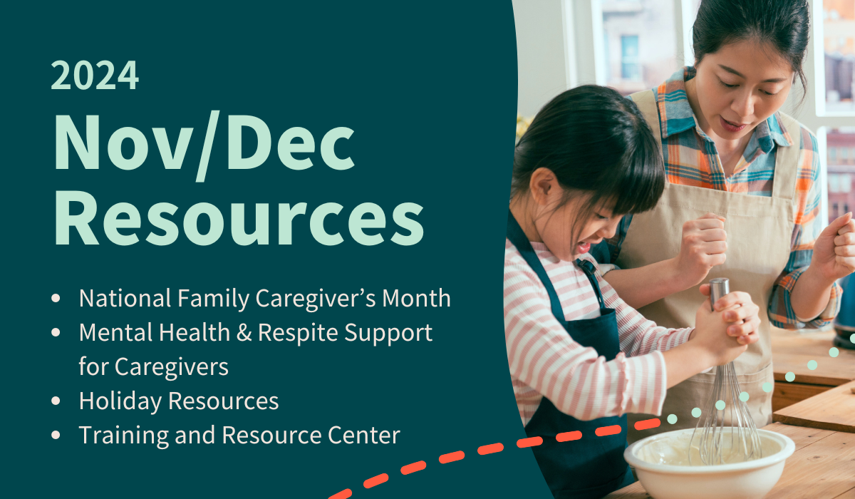 he image reads, "2024 Nov/Dec Resources," followed by a bulleted list of topics, which include: National Family Caregiver’s Month Mental Health & Respite Support for Caregivers Holiday Resources Training and Resource Center On the right side of the image, an adult and a child are engaged in a baking activity, stirring ingredients together with a whisk. The image has a teal background with red and white decorative lines.